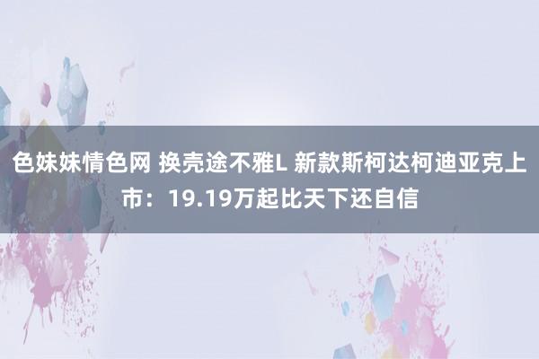 色妹妹情色网 换壳途不雅L 新款斯柯达柯迪亚克上市：19.19万起比天下还自信