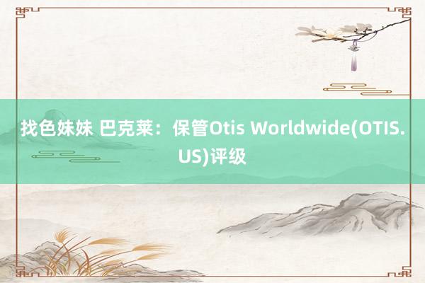 找色妹妹 巴克莱：保管Otis Worldwide(OTIS.US)评级