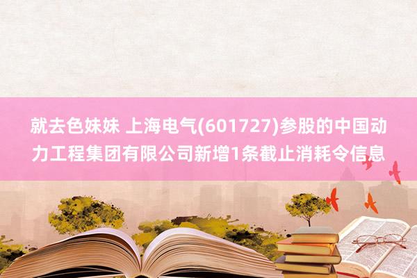 就去色妹妹 上海电气(601727)参股的中国动力工程集团有限公司新增1条截止消耗令信息