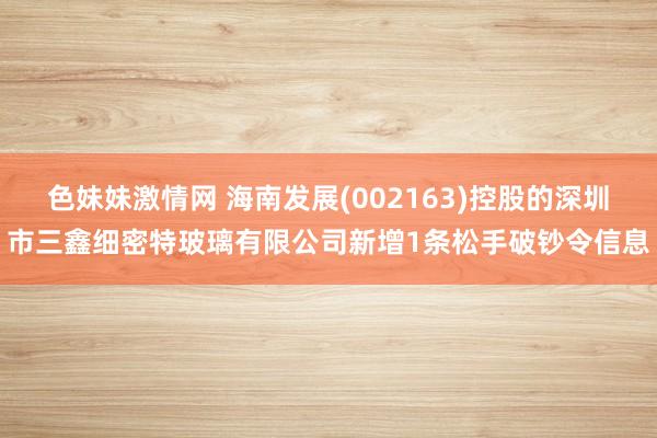 色妹妹激情网 海南发展(002163)控股的深圳市三鑫细密特玻璃有限公司新增1条松手破钞令信息