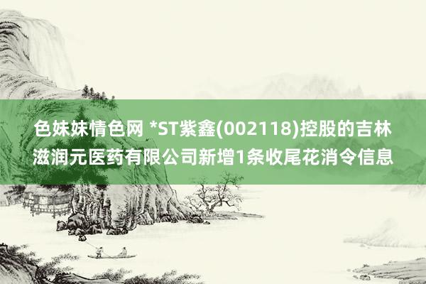 色妹妹情色网 *ST紫鑫(002118)控股的吉林滋润元医药有限公司新增1条收尾花消令信息