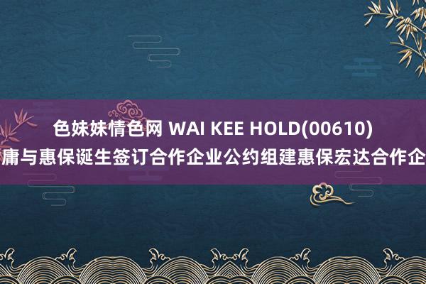 色妹妹情色网 WAI KEE HOLD(00610)附庸与惠保诞生签订合作企业公约组建惠保宏达合作企业