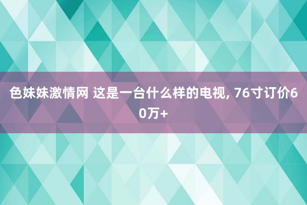 色妹妹激情网 这是一台什么样的电视, 76寸订价60万+