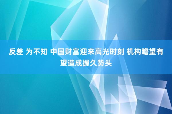 反差 为不知 中国财富迎来高光时刻 机构瞻望有望造成握久势头