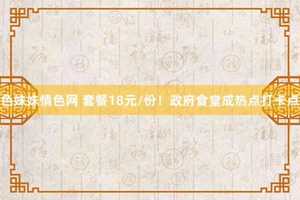 色妹妹情色网 套餐18元/份！政府食堂成热点打卡点