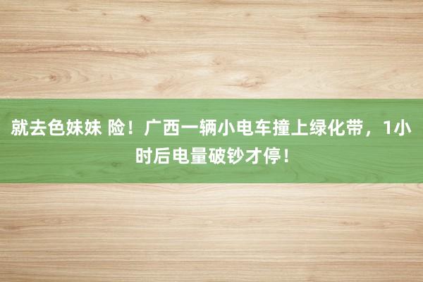 就去色妹妹 险！广西一辆小电车撞上绿化带，1小时后电量破钞才停！