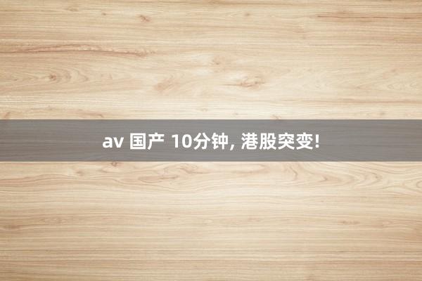 av 国产 10分钟, 港股突变!