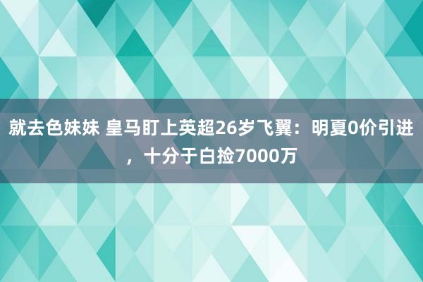 就去色妹妹 皇马盯上英超26岁飞翼：明夏0价引进，十分于白捡7000万