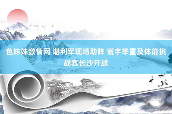 色妹妹激情网 谌利军现场助阵 寰宇举重及体能挑战赛长沙开战