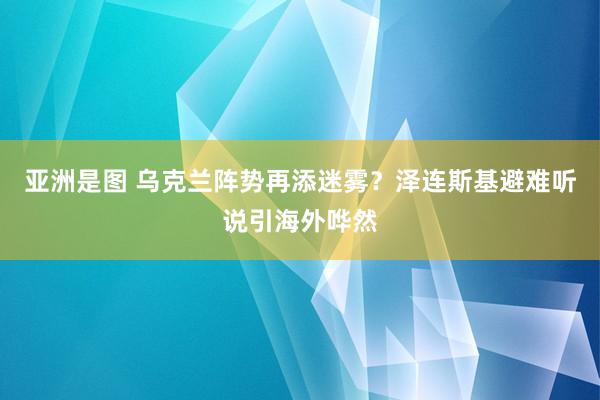 亚洲是图 乌克兰阵势再添迷雾？泽连斯基避难听说引海外哗然