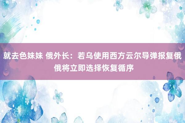 就去色妹妹 俄外长：若乌使用西方云尔导弹报复俄 俄将立即选择恢复循序