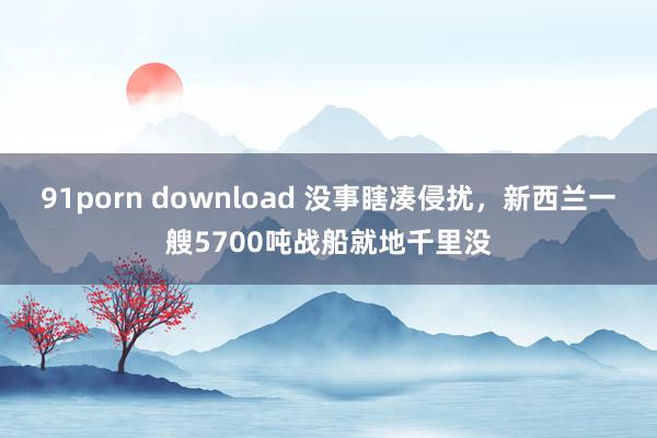 91porn download 没事瞎凑侵扰，新西兰一艘5700吨战船就地千里没