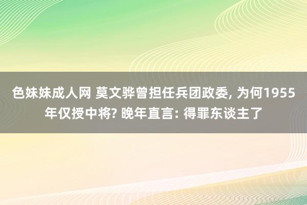 色妹妹成人网 莫文骅曾担任兵团政委, 为何1955年仅授中将? 晚年直言: 得罪东谈主了