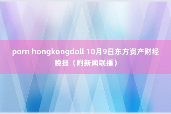 porn hongkongdoll 10月9日东方资产财经晚报（附新闻联播）