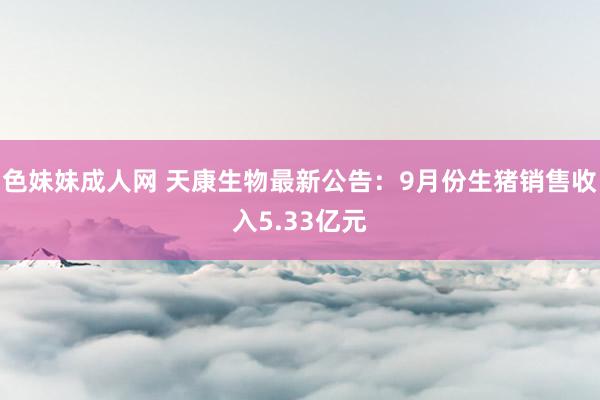 色妹妹成人网 天康生物最新公告：9月份生猪销售收入5.33亿元