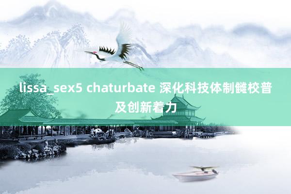 lissa_sex5 chaturbate 深化科技体制雠校普及创新着力