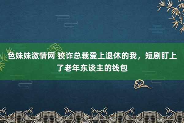 色妹妹激情网 狡诈总裁爱上退休的我，短剧盯上了老年东谈主的钱包