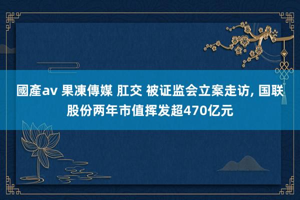 國產av 果凍傳媒 肛交 被证监会立案走访, 国联股份两年市值挥发超470亿元