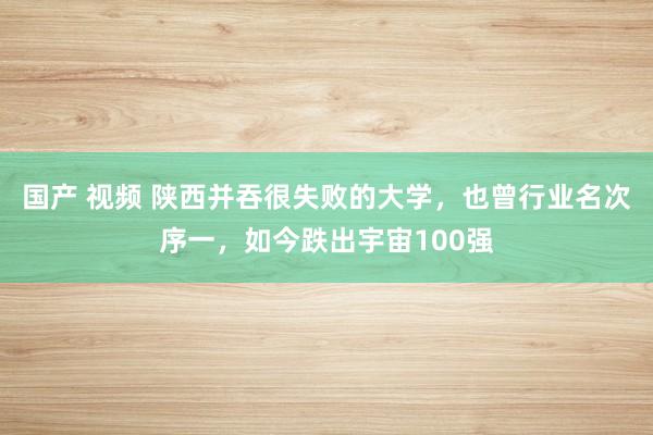 国产 视频 陕西并吞很失败的大学，也曾行业名次序一，如今跌出宇宙100强