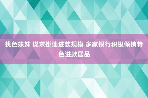 找色妹妹 谋求褂讪进款规模 多家银行积极倾销特色进款居品