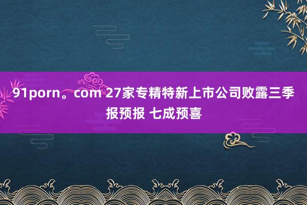 91porn。com 27家专精特新上市公司败露三季报预报 七成预喜