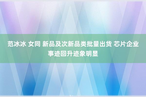 范冰冰 女同 新品及次新品类批量出货 芯片企业事迹回升迹象明显