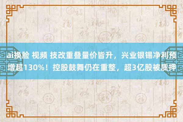 ai换脸 视频 技改重叠量价皆升，兴业银锡净利预增超130%！控股鼓舞仍在重整，超3亿股被质押