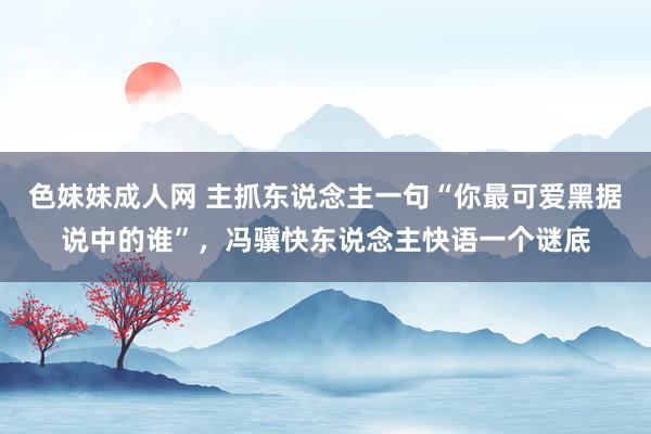 色妹妹成人网 主抓东说念主一句“你最可爱黑据说中的谁”，冯骥快东说念主快语一个谜底