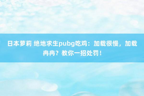 日本萝莉 绝地求生pubg吃鸡：加载很慢，加载冉冉？教你一招处罚！