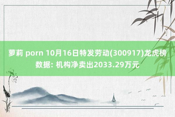 萝莉 porn 10月16日特发劳动(300917)龙虎榜数据: 机构净卖出2033.29万元