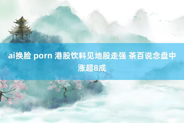 ai换脸 porn 港股饮料见地股走强 茶百说念盘中涨超8成