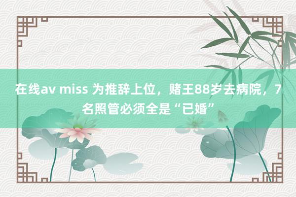 在线av miss 为推辞上位，赌王88岁去病院，7名照管必须全是“已婚”