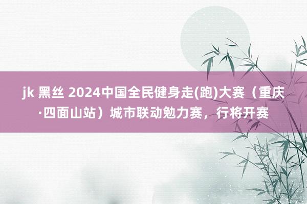 jk 黑丝 2024中国全民健身走(跑)大赛（重庆·四面山站）城市联动勉力赛，行将开赛