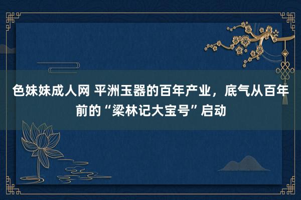 色妹妹成人网 平洲玉器的百年产业，底气从百年前的“梁林记大宝号”启动