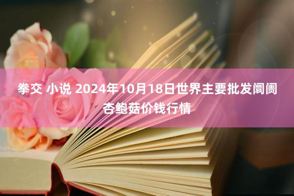 拳交 小说 2024年10月18日世界主要批发阛阓杏鲍菇价钱行情