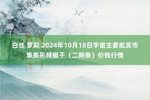 白丝 萝莉 2024年10月18日宇宙主要批发市集条形辣椒干（二荆条）价钱行情