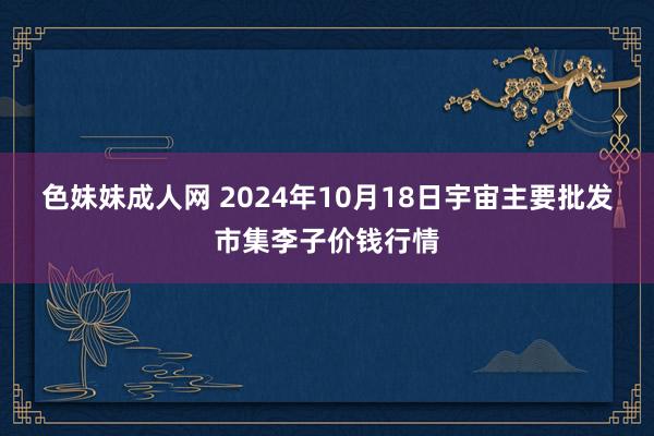 色妹妹成人网 2024年10月18日宇宙主要批发市集李子价钱行情