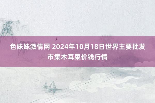 色妹妹激情网 2024年10月18日世界主要批发市集木耳菜价钱行情