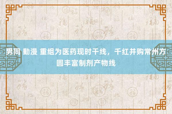 男同 動漫 重组为医药现时干线，千红并购常州方圆丰富制剂产物线