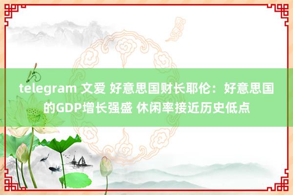 telegram 文爱 好意思国财长耶伦：好意思国的GDP增长强盛 休闲率接近历史低点