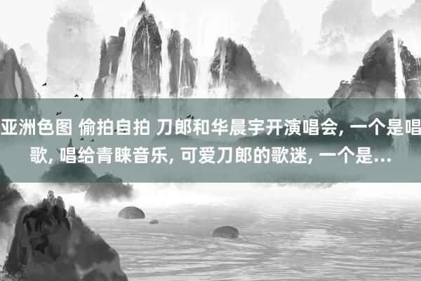 亚洲色图 偷拍自拍 刀郎和华晨宇开演唱会, 一个是唱歌, 唱给青睐音乐, 可爱刀郎的歌迷, 一个是...