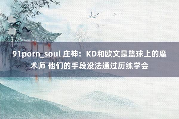 91porn_soul 庄神：KD和欧文是篮球上的魔术师 他们的手段没法通过历练学会