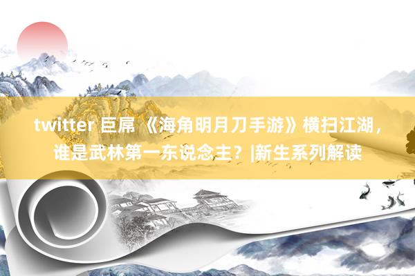 twitter 巨屌 《海角明月刀手游》横扫江湖，谁是武林第一东说念主？|新生系列解读