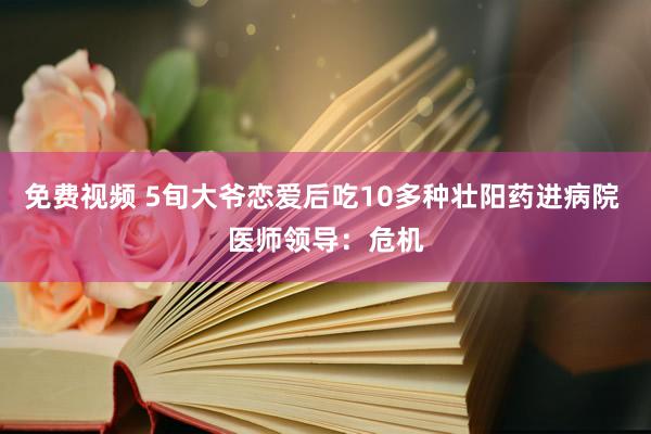 免费视频 5旬大爷恋爱后吃10多种壮阳药进病院 医师领导：危机