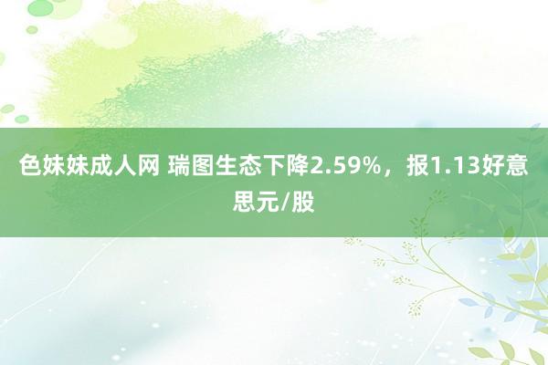 色妹妹成人网 瑞图生态下降2.59%，报1.13好意思元/股