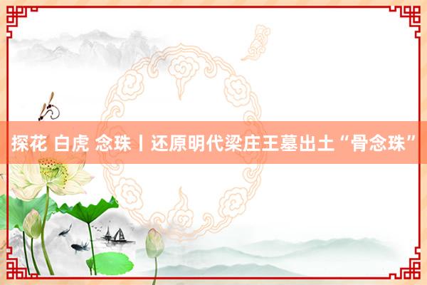 探花 白虎 念珠丨还原明代梁庄王墓出土“骨念珠”