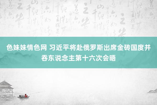 色妹妹情色网 习近平将赴俄罗斯出席金砖国度并吞东说念主第十六次会晤