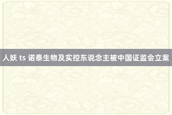 人妖 ts 诺泰生物及实控东说念主被中国证监会立案