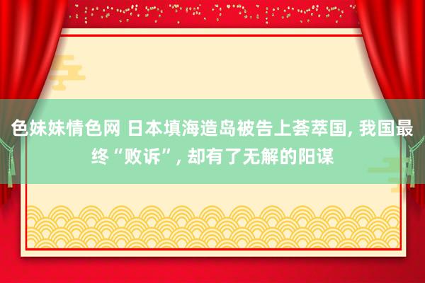 色妹妹情色网 日本填海造岛被告上荟萃国, 我国最终“败诉”, 却有了无解的阳谋