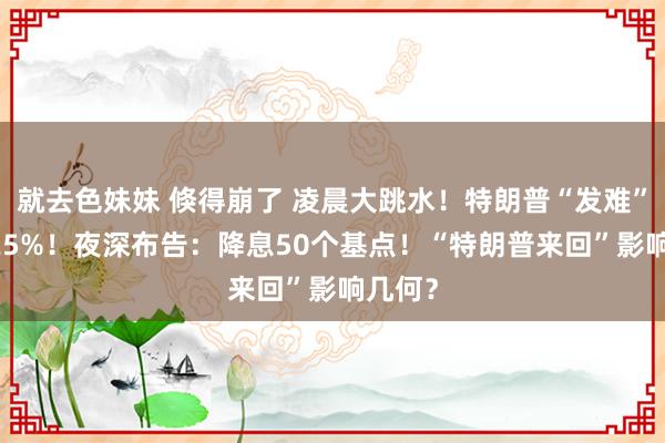 就去色妹妹 倏得崩了 凌晨大跳水！特朗普“发难” 暴涨25%！夜深布告：降息50个基点！“特朗普来回”影响几何？